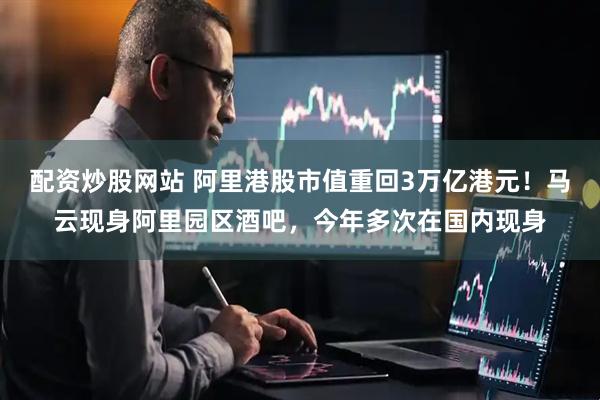 配资炒股网站 阿里港股市值重回3万亿港元！马云现身阿里园区酒吧，今年多次在国内现身