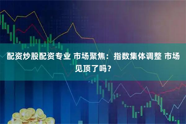 配资炒股配资专业 市场聚焦：指数集体调整 市场见顶了吗？