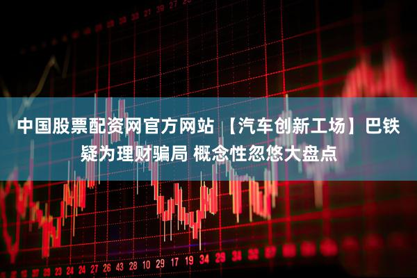 中国股票配资网官方网站 【汽车创新工场】巴铁疑为理财骗局 概念性忽悠大盘点