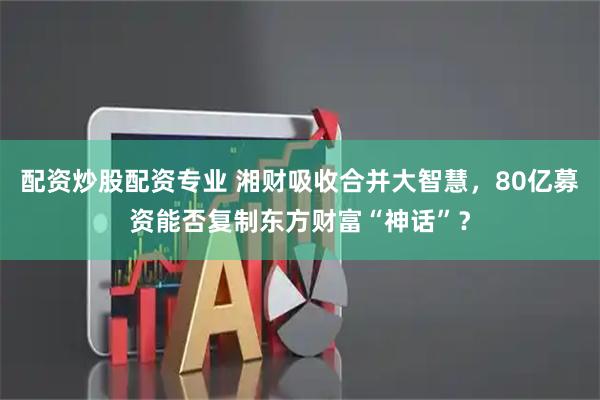配资炒股配资专业 湘财吸收合并大智慧，80亿募资能否复制东方财富“神话”？