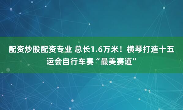 配资炒股配资专业 总长1.6万米！横琴打造十五运会自行车赛“最美赛道”