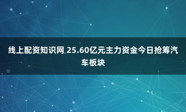 线上配资知识网 25.60亿元主力资金今日抢筹汽车板块