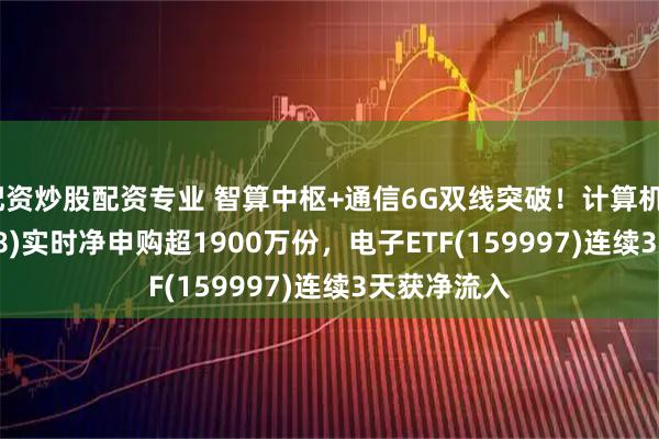 配资炒股配资专业 智算中枢+通信6G双线突破！计算机ETF(159998)实时净申购超1900万份，电子ETF(159997)连续3天获净流入
