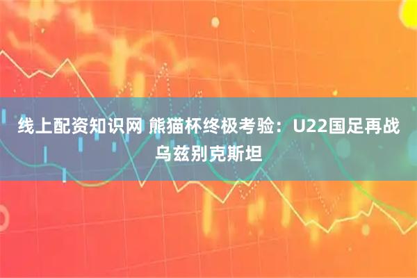 线上配资知识网 熊猫杯终极考验：U22国足再战乌兹别克斯坦