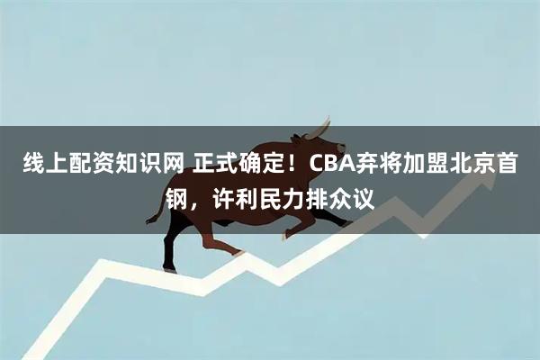 线上配资知识网 正式确定！CBA弃将加盟北京首钢，许利民力排众议