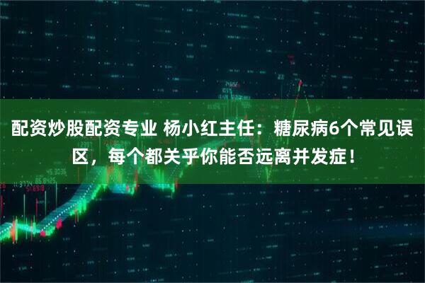 配资炒股配资专业 杨小红主任：糖尿病6个常见误区，每个都关乎你能否远离并发症！