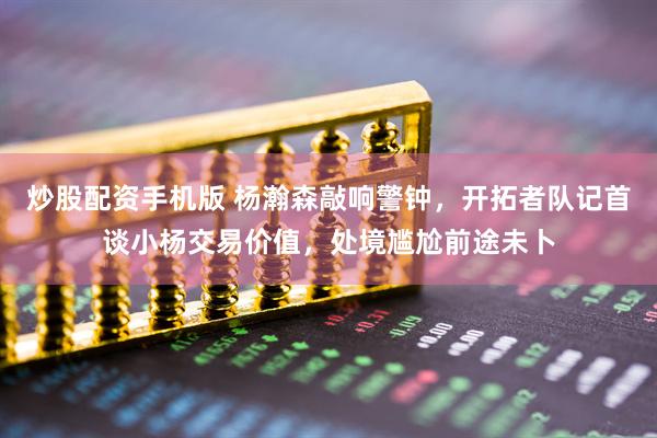 炒股配资手机版 杨瀚森敲响警钟，开拓者队记首谈小杨交易价值，处境尴尬前途未卜