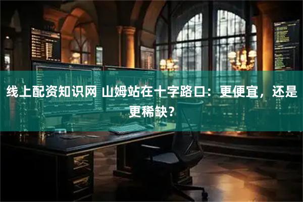 线上配资知识网 山姆站在十字路口：更便宜，还是更稀缺？