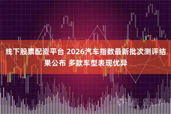 线下股票配资平台 2026汽车指数最新批次测评结果公布 多款车型表现优异