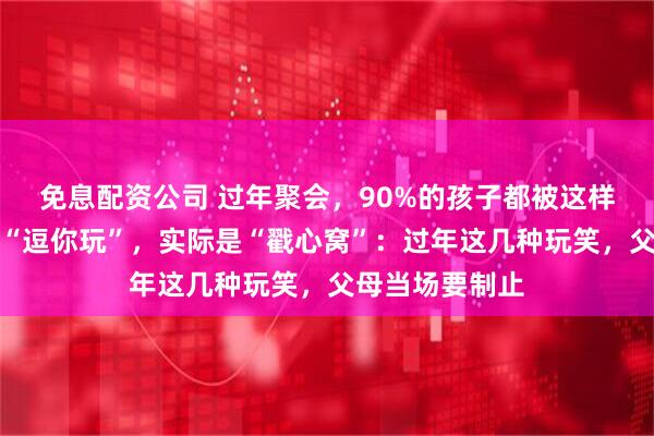 免息配资公司 过年聚会，90%的孩子都被这样逗过！表面是“逗你玩”，实际是“戳心窝”：过年这几种玩笑，父母当场要制止