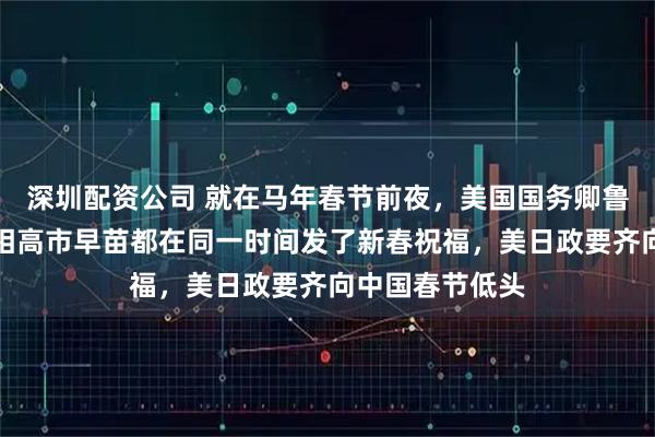 深圳配资公司 就在马年春节前夜，美国国务卿鲁比奥和日本首相高市早苗都在同一时间发了新春祝福，美日政要齐向中国春节低头