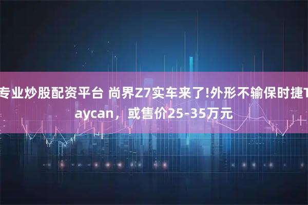 专业炒股配资平台 尚界Z7实车来了!外形不输保时捷Taycan，或售价25-35万元