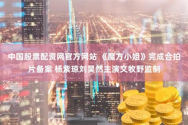 中国股票配资网官方网站 《魔方小姐》完成合拍片备案 杨紫琼刘昊然主演文牧野监制