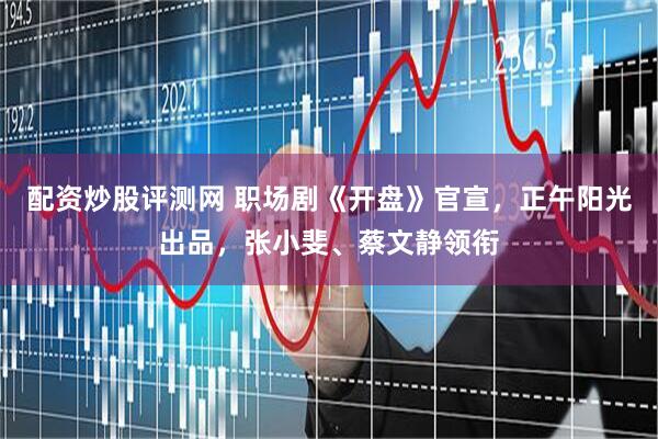 配资炒股评测网 职场剧《开盘》官宣，正午阳光出品，张小斐、蔡文静领衔
