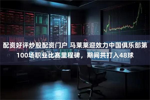 配资好评炒股配资门户 马莱莱迎效力中国俱乐部第100场职业比赛里程碑，期间共打入48球