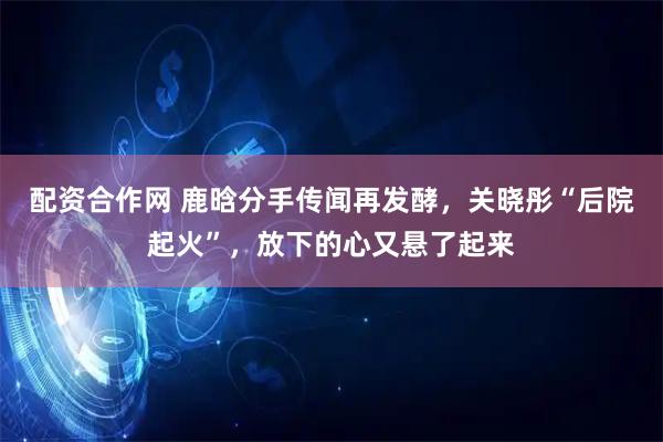 配资合作网 鹿晗分手传闻再发酵，关晓彤“后院起火”，放下的心又悬了起来