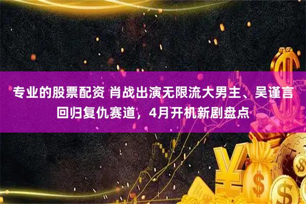专业的股票配资 肖战出演无限流大男主、吴谨言回归复仇赛道，4月开机新剧盘点