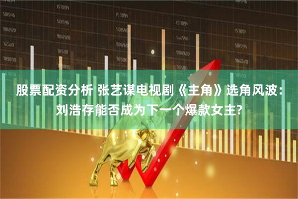 股票配资分析 张艺谋电视剧《主角》选角风波：刘浩存能否成为下一个爆款女主?