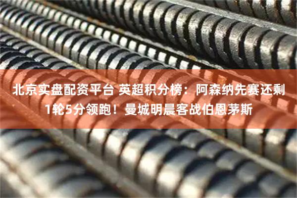 北京实盘配资平台 英超积分榜：阿森纳先赛还剩1轮5分领跑！曼城明晨客战伯恩茅斯