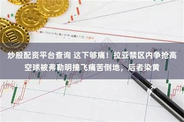 炒股配资平台查询 这下够痛！拉亚禁区内争抢高空球被弗勒明撞飞痛苦倒地，后者染黄