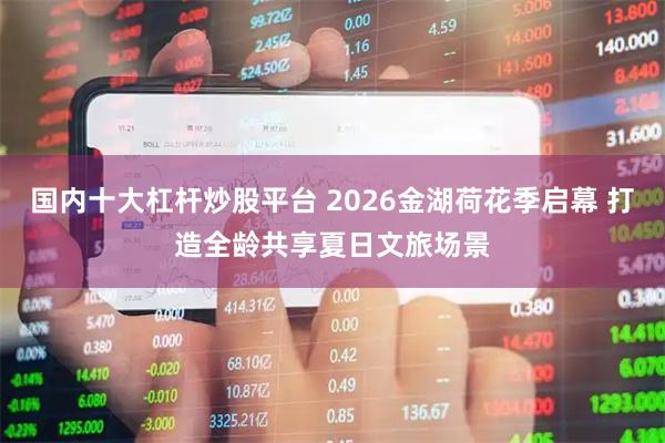 国内十大杠杆炒股平台 2026金湖荷花季启幕 打造全龄共享夏日文旅场景