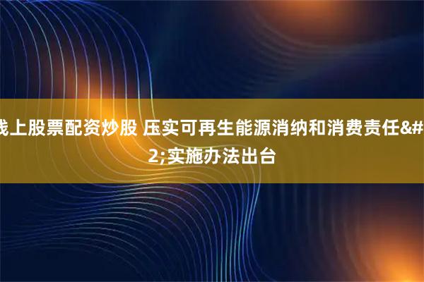 线上股票配资炒股 压实可再生能源消纳和消费责任 实施办法出台