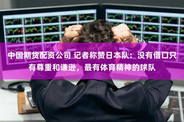 中国期货配资公司 记者称赞日本队：没有借口只有尊重和谦逊，最有体育精神的球队