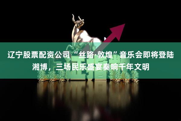 辽宁股票配资公司 “丝路·敦煌”音乐会即将登陆湘博，三场民乐盛宴奏响千年文明