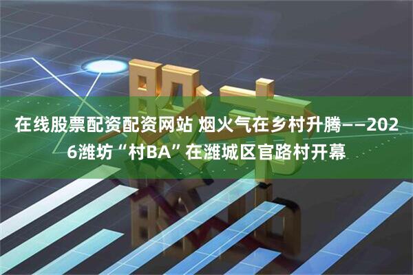在线股票配资配资网站 烟火气在乡村升腾——2026潍坊“村BA”在潍城区官路村开幕