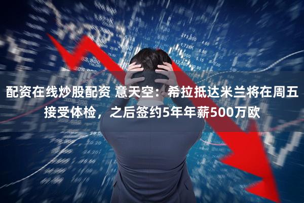 配资在线炒股配资 意天空：希拉抵达米兰将在周五接受体检，之后签约5年年薪500万欧