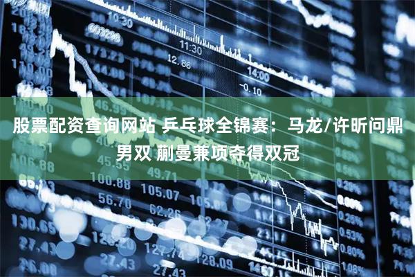 股票配资查询网站 乒乓球全锦赛：马龙/许昕问鼎男双 蒯曼兼项夺得双冠