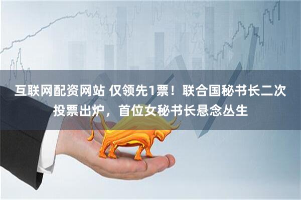 互联网配资网站 仅领先1票！联合国秘书长二次投票出炉，首位女秘书长悬念丛生