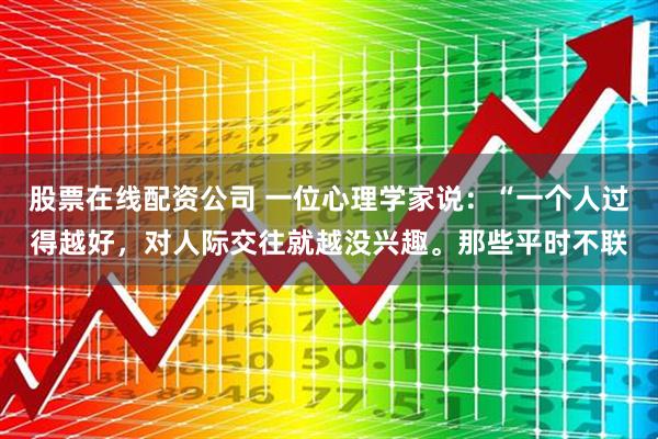 股票在线配资公司 一位心理学家说：“一个人过得越好，对人际交往就越没兴趣。那些平时不联