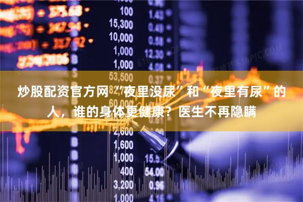 炒股配资官方网 “夜里没尿”和“夜里有尿”的人，谁的身体更健康？医生不再隐瞒