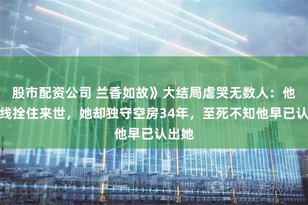股市配资公司 兰香如故》大结局虐哭无数人：他用红线拴住来世，她却独守空房34年，至死不知他早已认出她