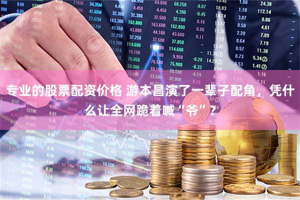 专业的股票配资价格 游本昌演了一辈子配角，凭什么让全网跪着喊“爷”？