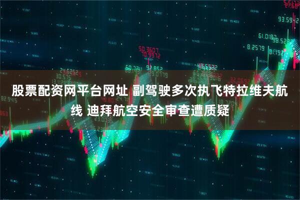 股票配资网平台网址 副驾驶多次执飞特拉维夫航线 迪拜航空安全审查遭质疑