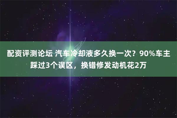 配资评测论坛 汽车冷却液多久换一次？90%车主踩过3个误区，换错修发动机花2万